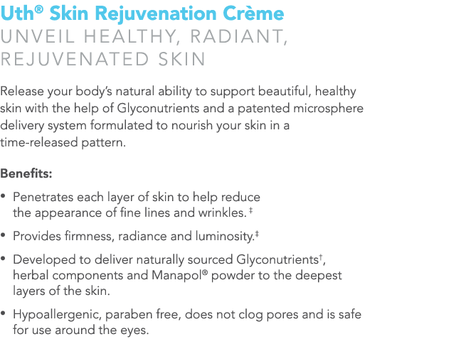 Uth® Skin Rejuvenation Cr me Unveil healthy, radiant, rejuvenated skin Release your body’s natural ability to support...
