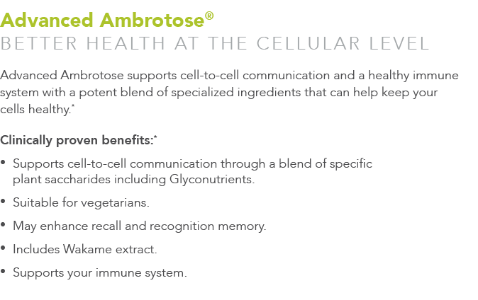 Advanced Ambrotose® Better health at the cellular level Advanced Ambrotose supports cell-to-cell communication and a ...