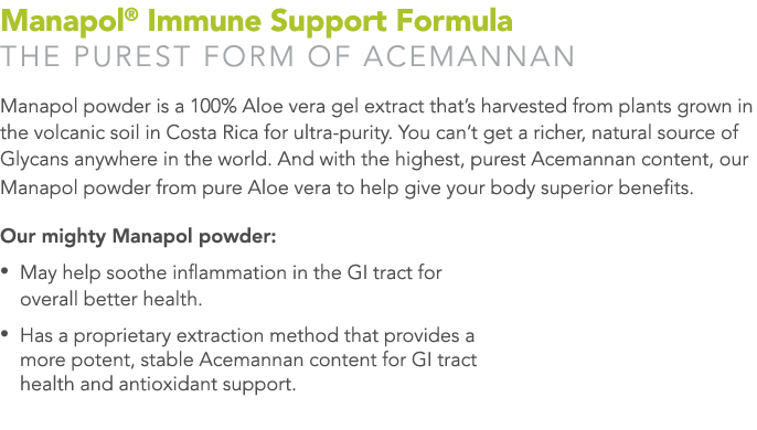 Manapol® Immune Support Formula THE PUREST FORM OF ACEMANNAN Manapol powder is a 100% Aloe vera gel extract that’s h...