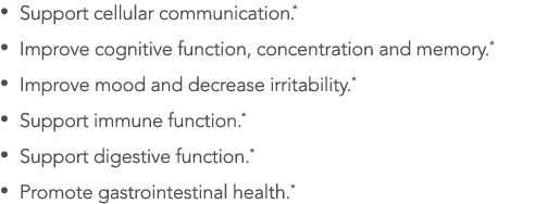   Support cellular communication *   Improve cognitive function, concentration and memory *   Improve mood and decrea   