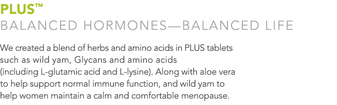 PLUS  BALANCED HORMONES—BALANCED LIFE We created a blend of herbs and amino acids in PLUS tablets such as wild yam, G   