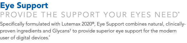 Eye Support Provide the support your eyes need* Specifically formulated with Lutemax 2020 , Eye Support combines natu   