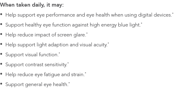When taken daily, it may:   Help support eye performance and eye health when using digital devices *   Support health   