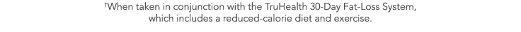  When taken in conjunction with the TruHealth 30-Day Fat-Loss System, which includes a reduced-calorie diet and exerc   