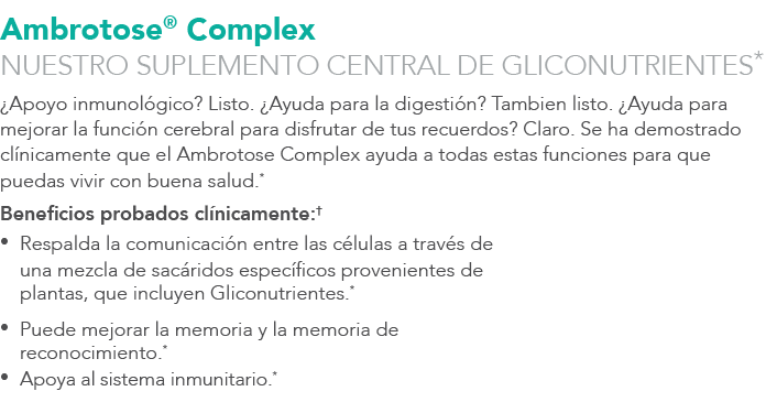 Ambrotose® Complex NUESTRO SUPLEMENTO CENTRAL DE GLICONUTRIENTES* ¿Apoyo inmunol gico? Listo. ¿Ayuda para la digesti ...