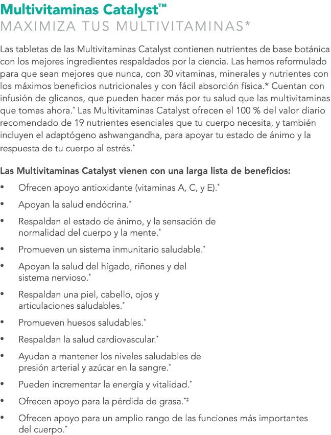 Multivitaminas Catalyst™ MAXIMIZA TUS MULTIVITAMINAS* Las tabletas de las Multivitaminas Catalyst contienen nutriente...