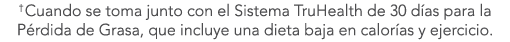 †Cuando se toma junto con el Sistema TruHealth de 30 d as para la P rdida de Grasa, que incluye una dieta baja en cal...