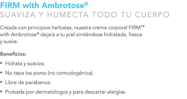 FIRM with Ambrotose® SUAVIZA Y HUMECTA TODO TU CUERPO Creada con principios herbales, nuestra crema corporal FIRM™ wi...