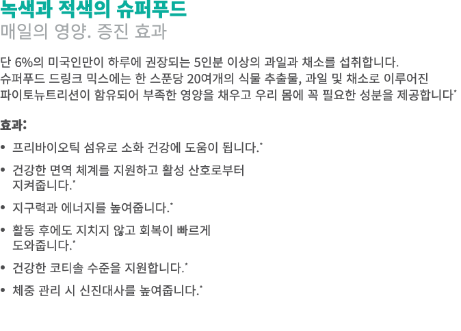 녹색과 적색의 슈퍼푸드 매일의 영양. 증진 효과 단 6%의 미국인만이 하루에 권장되는 5인분 이상의 과일과 채소를 섭취합니다. 슈퍼푸드 드링크 믹스에는 한 스푼당 20여개의 식물 추출물, 과일 및 채소로 이루어...