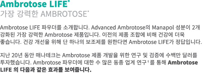 Ambrotose LIFE® 가장 강력한 Ambrotose* Ambrotose LIFE 파우더를 소개합니다. Advanced Ambrotose의 Manapol 성분이 2개 강화된 가장 강력한 Ambrotose ...