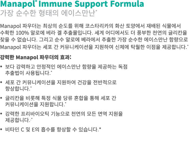 Manapol® Immune Support Formula 가장 순수한 형태의 에이스만난* Manapol 파우더는 최상의 순도를 위해 코스타리카의 화산 토양에서 재배된 식물에서 수확한 100% 알로에 베라 겔 추...