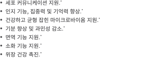 • 세포 커뮤니케이션 지원.* • 인지 기능, 집중력 및 기억력 향상.* • 건강하고 균형 잡힌 마이크로바이옴 지원.* • 기분 향상 및 과민성 감소.* • 면역 기능 지원.* • 소화 기능 지원.* • 위장 ...
