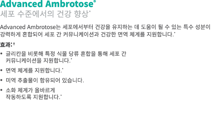 Advanced Ambrotose® 세포 수준에서의 건강 향상* Advanced Ambrotose는 세포에서부터 건강을 유지하는 데 도움이 될 수 있는 특수 성분이 강력하게 혼합되어 세포 간 커뮤니케이션과 건강...