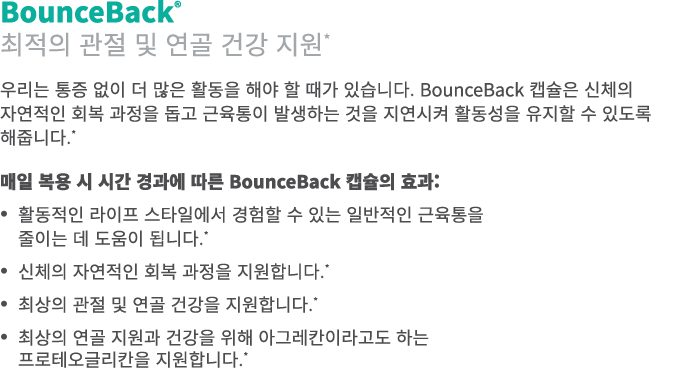 BounceBack® 최적의 관절 및 연골 건강 지원* 우리는 통증 없이 더 많은 활동을 해야 할 때가 있습니다. BounceBack 캡슐은 신체의 자연적인 회복 과정을 돕고 근육통이 발생하는 것을 지연시켜 활...