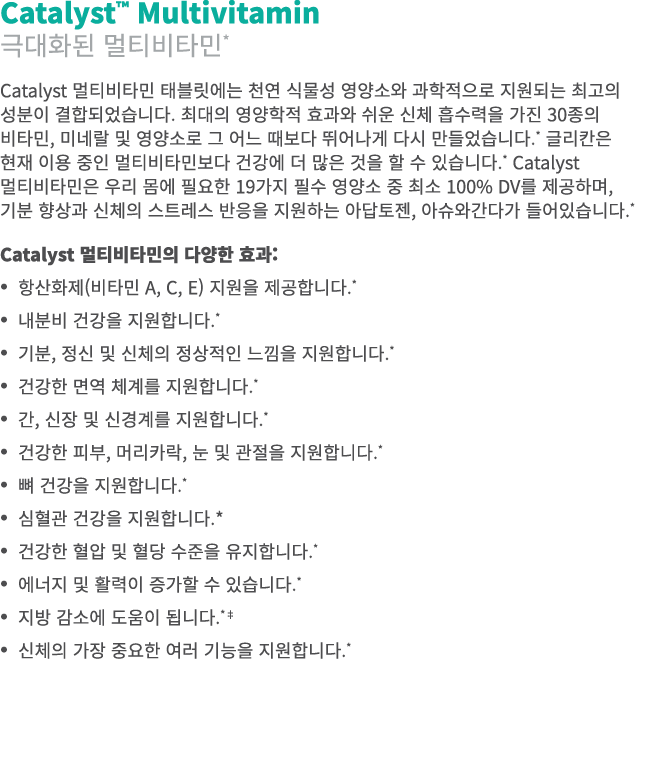 Catalyst™ Multivitamin 극대화된 멀티비타민* Catalyst 멀티비타민 태블릿에는 천연 식물성 영양소와 과학적으로 지원되는 최고의 성분이 결합되었습니다. 최대의 영양학적 효과와 쉬운 신체 흡수...