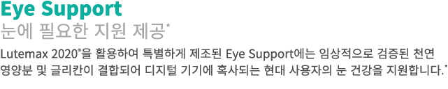Eye Support 눈에 필요한 지원 제공* Lutemax 2020®을 활용하여 특별하게 제조된 Eye Support에는 임상적으로 검증된 천연 영양분 및 글리칸이 결합되어 디지털 기기에 혹사되는 현대 사용자...
