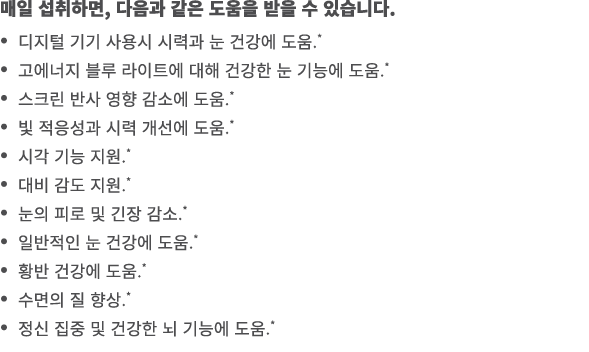 매일 섭취하면, 다음과 같은 도움을 받을 수 있습니다. • 디지털 기기 사용시 시력과 눈 건강에 도움.* • 고에너지 블루 라이트에 대해 건강한 눈 기능에 도움.* • 스크린 반사 영향 감소에 도움.* • 빛 ...