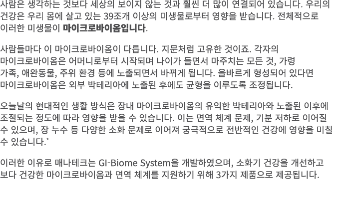 사람은 생각하는 것보다 세상의 보이지 않는 것과 훨씬 더 많이 연결되어 있습니다. 우리의 건강은 우리 몸에 살고 있는 39조개 이상의 미생물로부터 영향을 받습니다. 전체적으로 이러한 미생물이 마이크로바이옴입니다...