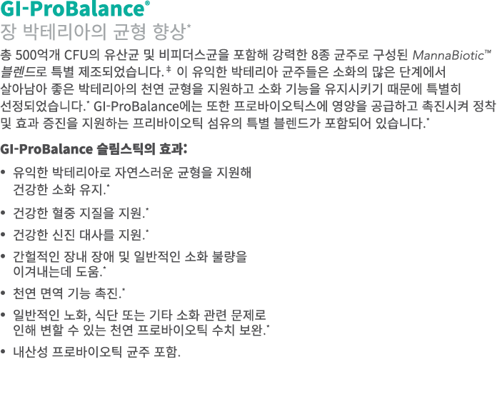 GI-ProBalance® 장 박테리아의 균형 향상* 총 500억개 CFU의 유산균 및 비피더스균을 포함해 강력한 8종 균주로 구성된 MannaBiotic™ 블렌드로 특별 제조되었습니다.‡ 이 유익한 박테리아 ...