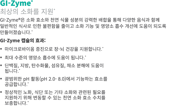 GI-Zyme® 최상의 소화를 지원* GI-Zyme®은 소화 효소와 천연 식물 성분의 강력한 배합을 통해 다양한 음식과 함께 일반적인 식사로 인한 불편함을 줄이고 소화 기능 및 영양소 흡수 개선에 도움이 되도록...