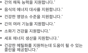• 간의 해독 능력을 지원합니다.* • 음식의 에너지 대사를 지원합니다.* • 건강한 영양소 수준을 지원합니다.* • 간의 여러 기능을 지원합니다.* • 소화기 건강을 지원합니다.* • 세포 에너지 생산을 지원...