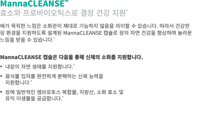 MannaCLEANSE™ 효소와 프로바이오틱스로 결장 건강 지원* 배가 묵직한 느낌은 소화관이 제대로 기능하지 않음을 의미할 수 있습니다. 따라서 건강한 장 환경을 지원하도록 설계된 MannaCLEANSE 캡슐...