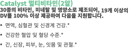 Catalyst 멀티비타민(2알) 30종의 비타민, 미네랄 및 영양소로 제조되어, 19개 이상의 DV를 100% 이상 제공하여 다음을 지원합니다. • 면역, 심혈관 및 신경계 건강.* • 건강한 혈압 및 혈당 ...