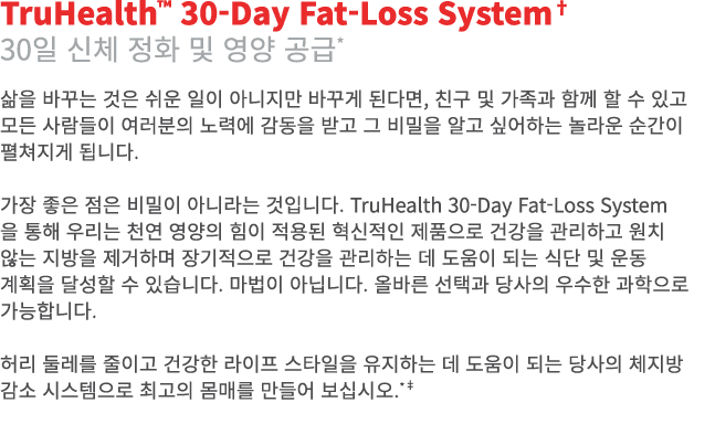 TruHealth™ 30-Day Fat-Loss System† 30일 신체 정화 및 영양 공급* 삶을 바꾸는 것은 쉬운 일이 아니지만 바꾸게 된다면, 친구 및 가족과 함께 할 수 있고 모든 사람들이 여러분의 노...