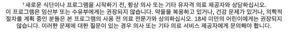 †새로운 식단이나 프로그램을 시작하기 전, 항상 의사 또는 기타 유자격 의료 제공자와 상담하십시오. 이 프로그램은 임산부 또는 수유부에게는 권장되지 않습니다. 약물을 복용하고 있거나, 건강 문제가 있거나, 의학...