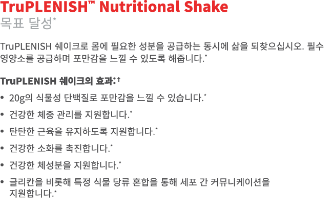 TruPLENISH™ Nutritional Shake 목표 달성* TruPLENISH 쉐이크로 몸에 필요한 성분을 공급하는 동시에 삶을 되찾으십시오. 필수 영양소를 공급하며 포만감을 느낄 수 있도록 해줍니다.*...