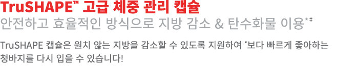 TruSHAPE™ 고급 체중 관리 캡슐 안전하고 효율적인 방식으로 지방 감소 & 탄수화물 이용*‡ TruSHAPE 캡슐은 원치 않는 지방을 감소할 수 있도록 지원하여 *보다 빠르게 좋아하는 청바지를 다시 입을 ...
