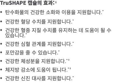 TruSHAPE 캡슐의 효과:‡ • 탄수화물의 건강한 소화와 이용을 지원합니다.* • 건강한 혈당 수치를 지원합니다.* • 건강한 혈중 지질 수치를 유지하는 데 도움이 될 수 있습니다.* • 건강한 심혈 관계를...