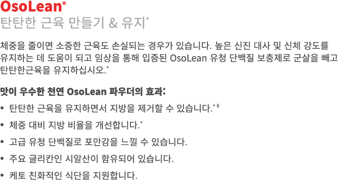 OsoLean® 탄탄한 근육 만들기 & 유지* 체중을 줄이면 소중한 근육도 손실되는 경우가 있습니다. 높은 신진 대사 및 신체 강도를 유지하는 데 도움이 되고 임상을 통해 입증된 OsoLean 유청 단백질 보충...