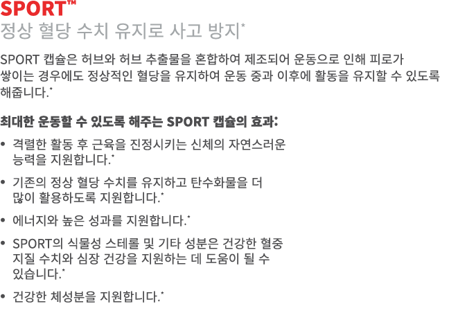 SPORT™ 정상 혈당 수치 유지로 사고 방지* SPORT 캡슐은 허브와 허브 추출물을 혼합하여 제조되어 운동으로 인해 피로가 쌓이는 경우에도 정상적인 혈당을 유지하여 운동 중과 이후에 활동을 유지할 수 있도록...
