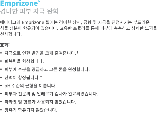 Emprizone® 경미한 피부 자극 완화 매나테크의 Emprizone 젤에는 경미한 상처, 긁힘 및 자극을 진정시키는 부드러운 식물 성분이 함유되어 있습니다. 고유한 포뮬러를 통해 피부에 촉촉하고 상쾌한 느낌...