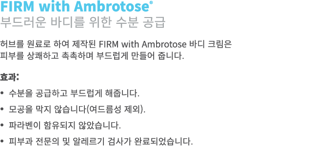 FIRM with Ambrotose® 부드러운 바디를 위한 수분 공급 허브를 원료로 하여 제작된 FIRM with Ambrotose 바디 크림은 피부를 상쾌하고 촉촉하며 부드럽게 만들어 줍니다. 효과: • 수분...