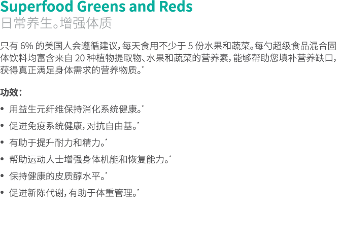 Superfood Greens and Reds 日常养生。增强体质 只有 6% 的美国人会遵循建议，每天食用不少于 5 份水果和蔬菜。每勺超级食品混合固体饮料均富含来自 20 种植物提取物、水果和蔬菜的营养素，能够帮助您填补营养缺...