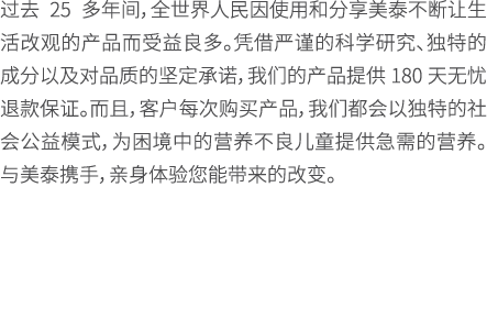 过去 25 多年间，全世界人民因使用和分享美泰不断让生活改观的产品而受益良多。凭借严谨的科学研究、独特的成分以及对品质的坚定承诺，我们的产品提供 180 天无忧退款保证。而且，客户每次购买产品，我们都会以独特的社会公益模式，为困境中的...