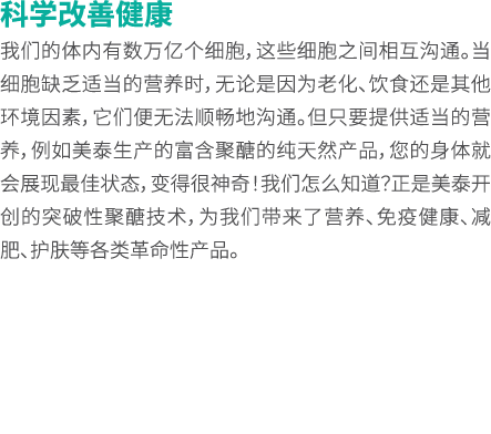 科学改善健康 我们的体内有数万亿个细胞，这些细胞之间相互沟通。当细胞缺乏适当的营养时，无论是因为老化、饮食还是其他环境因素，它们便无法顺畅地沟通。但只要提供适当的营养，例如美泰生产的富含聚醣的纯天然产品，您的身体就会展现最佳状态，变得...