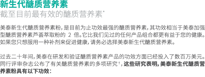 新生代醣质营养素 截至目前最有效的醣质营养素* 美泰新生代醣质营养素粉，是目前为止功效最强的醣质营养素，其功效相当于美泰加强型醣质营养素芦荟萃取粉的 2 倍。它比我们见过的任何产品组合都更有益于您的健康。如果您只想服用一种补剂来促进健...