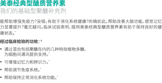美泰经典型醣质营养素 我们的基础型聚醣补充剂 能帮助增强免疫力？没错。有助于消化系统健康？的确如此。帮助改善大脑功能，感觉记忆力显著提升？毫无疑问。临床试验表明，服用美泰经典型醣质营养素有助于保持良好的健康状态。* 经过临床检验的功效...