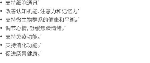 • 支持细胞通讯* • 改善认知机能、注意力和记忆力* • 支持微生物群系的健康和平衡。* • 调节心情，舒缓焦躁情绪。* • 支持免疫功能。* • 支持消化功能。* • 促进肠胃健康。* 
