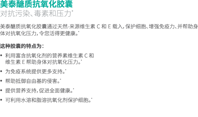 美泰醣质抗氧化胶囊 对抗污染、毒素和压力* 美泰醣质抗氧化胶囊通过天然-来源维生素 C 和 E 载入，保护细胞、增强免疫力、并帮助身体对抗氧化压力，令您活得更健康。* 这种胶囊的特点为： • 利用富含抗氧化剂的营养素维生素 C 和 维...