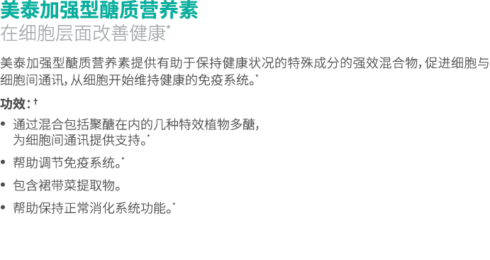 美泰加强型醣质营养素 在细胞层面改善健康* 美泰加强型醣质营养素提供有助于保持健康状况的特殊成分的强效混合物，促进细胞与细胞间通讯，从细胞开始维持健康的免疫系统。* 功效：† • 通过混合包括聚醣在内的几种特效植物多醣， 为细胞间通讯...