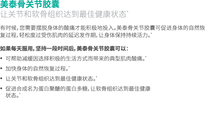 美泰骨关节胶囊 让关节和软骨组织达到最佳健康状态* 有时候，您需要摆脱身体的酸痛才能积极地投入。美泰骨关节胶囊可促进身体的自然恢复过程，轻松度过受伤肌肉的延迟发作期，让身体保持持续活力。* 如果每天服用，坚持一段时间后，美泰骨关节胶囊...