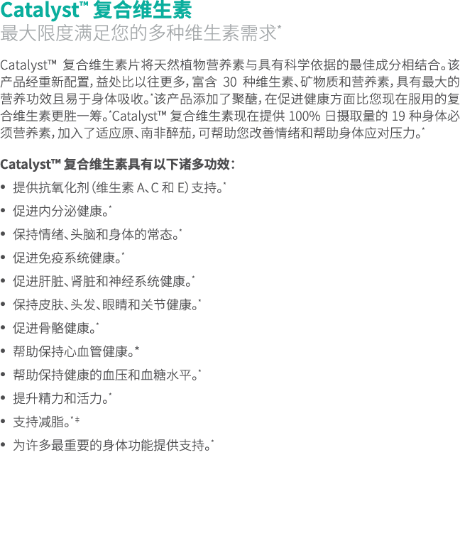 Catalyst™ 复合维生素 最大限度满足您的多种维生素需求* Catalyst™ 复合维生素片将天然植物营养素与具有科学依据的最佳成分相结合。该产品经重新配置，益处比以往更多，富含 30 种维生素、矿物质和营养素，具有最大的营养功...