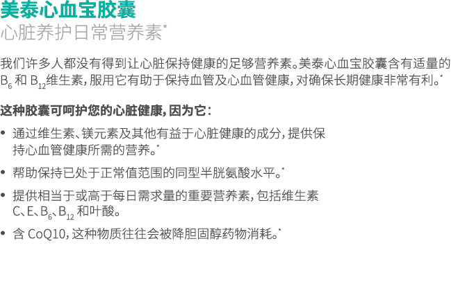 美泰心血宝胶囊 心脏养护日常营养素* 我们许多人都没有得到让心脏保持健康的足够营养素。美泰心血宝胶囊含有适量的 B6 和 B12维生素，服用它有助于保持血管及心血管健康，对确保长期健康非常有利。* 这种胶囊可呵护您的心脏健康，因为它：...