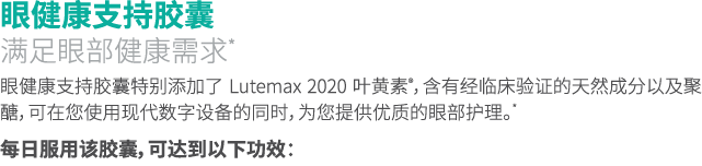 眼健康支持胶囊 满足眼部健康需求* 眼健康支持胶囊特别添加了 Lutemax 2020 叶黄素®，含有经临床验证的天然成分以及聚醣，可在您使用现代数字设备的同时，为您提供优质的眼部护理。* 每日服用该胶囊，可达到以下功效： 