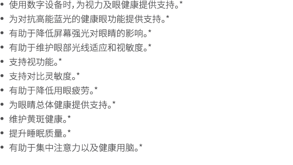 • 使用数字设备时，为视力及眼健康提供支持。* • 为对抗高能蓝光的健康眼功能提供支持。* • 有助于降低屏幕强光对眼睛的影响。* • 有助于维护眼部光线适应和视敏度。* • 支持视功能。* • 支持对比灵敏度。* • 有助于降低用眼...