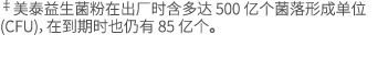 ‡美泰益生菌粉在出厂时含多达 500 亿个菌落形成单位 (CFU)，在到期时也仍有 85 亿个。